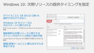 Windows 10: 次期リリースの提供タイミングを指定
デバイスごとに CB または CBB を
選択するわけではない
Windows 10 のリリースは
次のステージに移行される
まず Current Branch、その後 Current Branch for Business に
配信
機能更新の次期リリースに移行する
タイミングはデバイス単位で指定可能
Current Branch for Business まで保留する場合は [Defer] を
選択
展開/管理ツールごとに異なるモデルを
実装できる
 