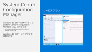 Windows 10 1607 のサポートには
System Center Configuration
Manager 1602 以降が必須
• WSUS 4.0 (Windows Server 2012 以上) と
KB3095113 が必須
Windows 10 のサービス プランで
自動化可能
 