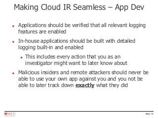 Slide 14
 Applications should be verified that all relevant logging
features are enabled
 In-house applications should be built with detailed
logging built-in and enabled
 This includes every action that you as an
investigator might want to later know about
 Malicious insiders and remote attackers should never be
able to use your own app against you and you not be
able to later track down exactly what they did
Making Cloud IR Seamless – App Dev
 