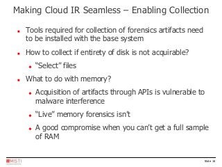 Slide 16
 Tools required for collection of forensics artifacts need
to be installed with the base system
 How to collect if entirety of disk is not acquirable?
 “Select” files
 What to do with memory?
 Acquisition of artifacts through APIs is vulnerable to
malware interference
 “Live” memory forensics isn’t
 A good compromise when you can’t get a full sample
of RAM
Making Cloud IR Seamless – Enabling Collection
 