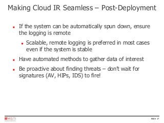 Slide 17
 If the system can be automatically spun down, ensure
the logging is remote
 Scalable, remote logging is preferred in most cases
even if the system is stable
 Have automated methods to gather data of interest
 Be proactive about finding threats – don’t wait for
signatures (AV, HIPs, IDS) to fire!
Making Cloud IR Seamless – Post-Deployment
 