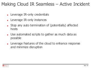 Slide 20
 Leverage IR-only credentials
 Leverage IR-only instances
 Stop any auto termination of (potentially) affected
hosts
 Use automated scripts to gather as much data as
possible
 Leverage features of the cloud to enhance response
and minimize disruption
Making Cloud IR Seamless – Active Incident
 