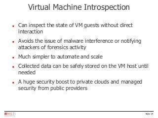 Slide 24
 Can inspect the state of VM guests without direct
interaction
 Avoids the issue of malware interference or notifying
attackers of forensics activity
 Much simpler to automate and scale
 Collected data can be safely stored on the VM host until
needed
 A huge security boost to private clouds and managed
security from public providers
Virtual Machine Introspection
 