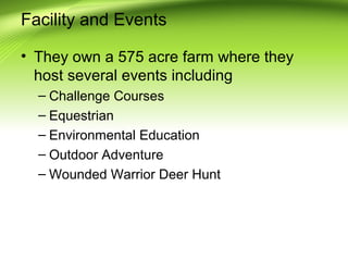 Facility and Events
• They own a 575 acre farm where they
host several events including
– Challenge Courses
– Equestrian
– Environmental Education
– Outdoor Adventure
– Wounded Warrior Deer Hunt

 