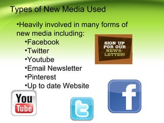 Types of New Media Used
•Heavily involved in many forms of
new media including:
•Facebook
•Twitter
•Youtube
•Email Newsletter
•Pinterest
•Up to date Website

 