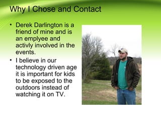 Why I Chose and Contact
• Derek Darlington is a
friend of mine and is
an emplyee and
activly involved in the
events.
• I believe in our
technology driven age
it is important for kids
to be exposed to the
outdoors instead of
watching it on TV.

 