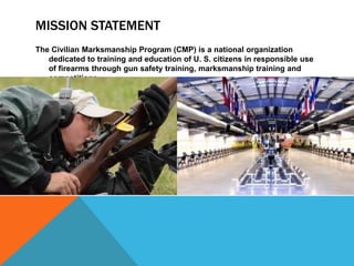 MISSION STATEMENT
The Civilian Marksmanship Program (CMP) is a national organization
dedicated to training and education of U. S. citizens in responsible use
of firearms through gun safety training, marksmanship training and
competitions.
 