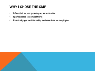 WHY I CHOSE THE CMP
• Influential for me growing up as a shooter
• I participated in competitions
• Eventually got an internship and now I am an employee
 