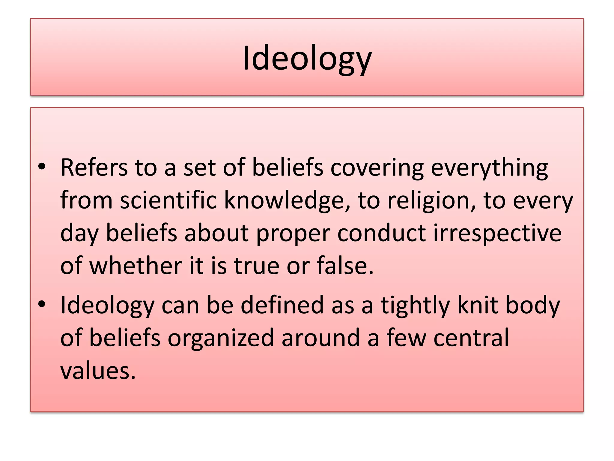 Ideology
• Refers to a set of beliefs covering everything
from scientific knowledge, to religion, to every
day beliefs about proper conduct irrespective
of whether it is true or false.
• Ideology can be defined as a tightly knit body
of beliefs organized around a few central
values.
