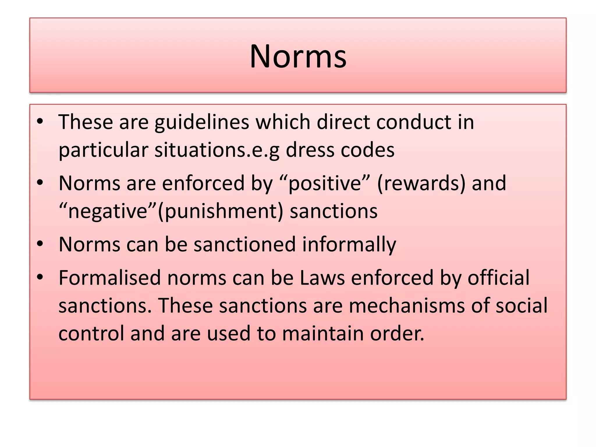 Norms
• These are guidelines which direct conduct in
particular situations.e.g dress codes
• Norms are enforced by “positive” (rewards) and
“negative”(punishment) sanctions
• Norms can be sanctioned informally
• Formalised norms can be Laws enforced by official
sanctions. These sanctions are mechanisms of social
control and are used to maintain order.