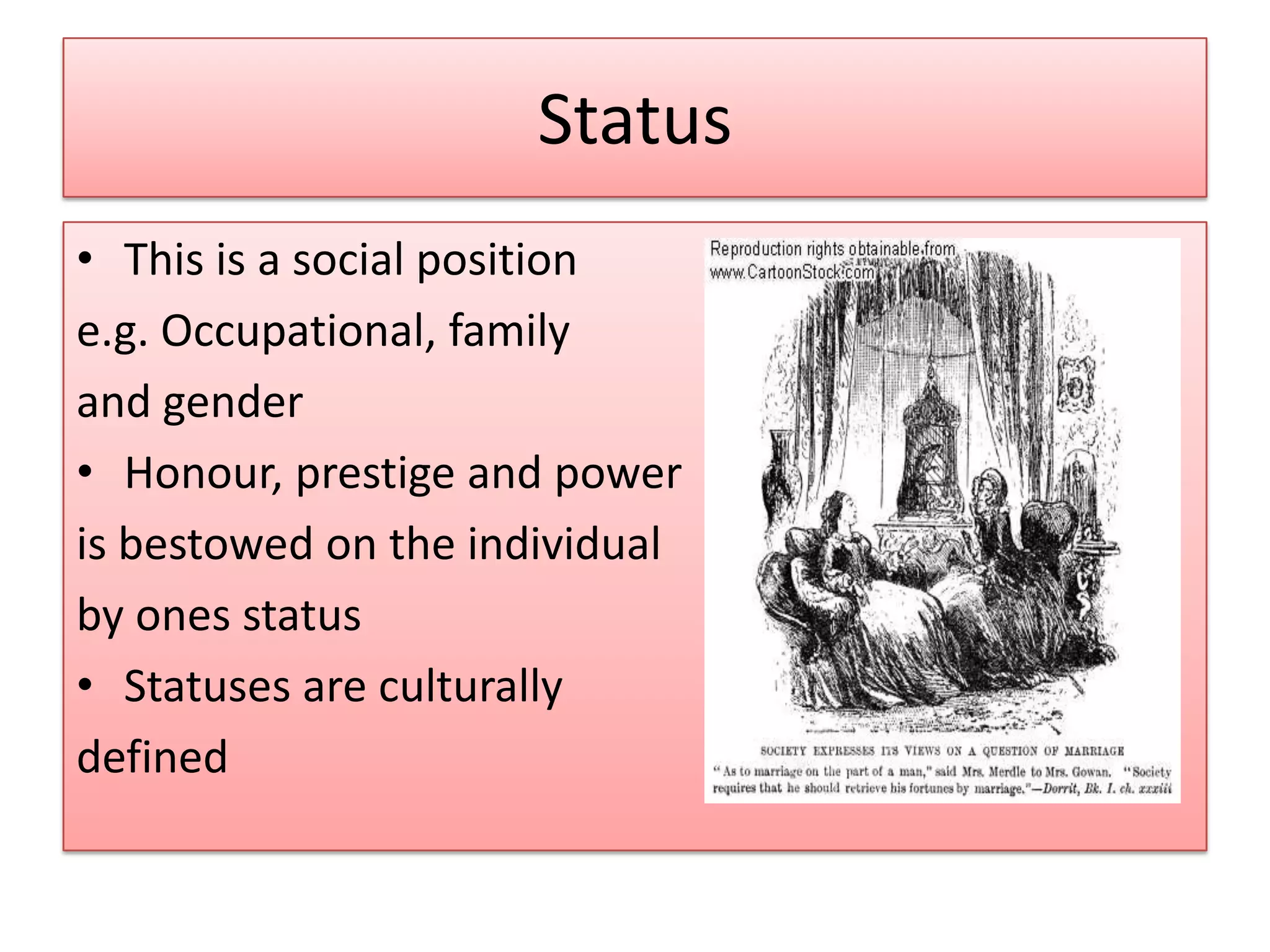 Status
• This is a social position
e.g. Occupational, family
and gender
• Honour, prestige and power
is bestowed on the individual
by ones status
• Statuses are culturally
defined