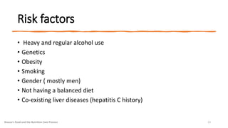 Risk factors
• Heavy and regular alcohol use
• Genetics
• Obesity
• Smoking
• Gender ( mostly men)
• Not having a balanced diet
• Co-existing liver diseases (hepatitis C history)
Krause's Food and the Nutrition Care Process 13
 