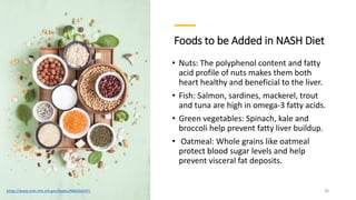 Foods to be Added in NASH Diet
• Nuts: The polyphenol content and fatty
acid profile of nuts makes them both
heart healthy and beneficial to the liver.
• Fish: Salmon, sardines, mackerel, trout
and tuna are high in omega-3 fatty acids.
• Green vegetables: Spinach, kale and
broccoli help prevent fatty liver buildup.
• Oatmeal: Whole grains like oatmeal
protect blood sugar levels and help
prevent visceral fat deposits.
https://www.ncbi.nlm.nih.gov/books/NBK554597/ 20
 