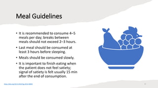 Meal Guidelines
• It is recommended to consume 4–5
meals per day; breaks between
meals should not exceed 2–3 hours.
• Last meal should be consumed at
least 3 hours before sleeping.
• Meals should be consumed slowly.
• It is important to finish eating when
the patient does not feel satiety;
signal of satiety is felt usually 15 min
after the end of consumption.
https://doi.org/10.5114%2Fpg.2014.40845 22
 