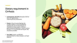Dietary requirement in
Cirrhosis
• Carbohydrates (45-55%): Complex CHO for
liver cell regeneration,
improve glucose production)
• Protein: 0.8 g of protein/kg/day (for
nitrogen balance, muscle building by
reducing the risk of malnutrition). In
situations of stress (sepsis, infection,
gastrointestinal bleeding, or severe ascites),
at least 1.2-1.5 g of protein per kg per day
should be provided.
• Fats (30%): PUFA's and MUFA's
recommended to reduce lipolysis and lipid
deposits.
Krause 's Food and the Nutrition Care Process
Sylvia Escot Stump Nutrition and Diagnosis
25
 