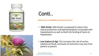 Conti..
• Milk thistle: Milk thistle is proposed to reduce free
radical production and lipid peroxidation associated with
hepatotoxicity as well as block the binding of toxins to
hepatocytes.
• Low Sodium (2-4g): This increases the risk of ascites
(abdominal fluid), and levels of restriction may vary from
patient to patient.
Krause 's Food and the Nutrition Care Process
https://www.ncbi.nlm.nih.gov/pmc/articles/PMC3586829/
26
 