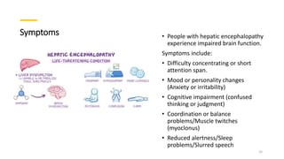 Symptoms • People with hepatic encephalopathy
experience impaired brain function.
Symptoms include:
• Difficulty concentrating or short
attention span.
• Mood or personality changes
(Anxiety or irritability)
• Cognitive impairment (confused
thinking or judgment)
• Coordination or balance
problems/Muscle twitches
(myoclonus)
• Reduced alertness/Sleep
problems/Slurred speech
32
 