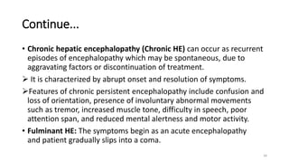 Continue...
• Chronic hepatic encephalopathy (Chronic HE) can occur as recurrent
episodes of encephalopathy which may be spontaneous, due to
aggravating factors or discontinuation of treatment.
 It is characterized by abrupt onset and resolution of symptoms.
Features of chronic persistent encephalopathy include confusion and
loss of orientation, presence of involuntary abnormal movements
such as tremor, increased muscle tone, difficulty in speech, poor
attention span, and reduced mental alertness and motor activity.
• Fulminant HE: The symptoms begin as an acute encephalopathy
and patient gradually slips into a coma.
34
 
