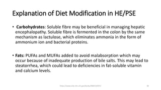 Explanation of Diet Modification in HE/PSE
• Carbohydrates: Soluble fibre may be beneficial in managing hepatic
encephalopathy. Soluble fibre is fermented in the colon by the same
mechanism as lactulose, which eliminates ammonia in the form of
ammonium ion and bacterial proteins.
• Fats: PUFAs and MUFAs added to avoid malabsorption which may
occur because of inadequate production of bile salts. This may lead to
steatorrhea, which could lead to deficiencies in fat-soluble vitamin
and calcium levels.
https://www.ncbi.nlm.nih.gov/books/NBK554597/ 38
 