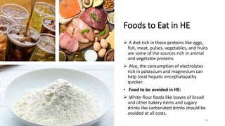 Foods to Eat in HE
 A diet rich in these proteins like eggs,
fish, meat, pulses, vegetables, and fruits
are some of the sources rich in animal
and vegetable proteins.
 Also, the consumption of electrolytes
rich in potassium and magnesium can
help treat hepatic encephalopathy
quicker.
• Food to be avoided in HE:
 White-flour foods like loaves of bread
and other bakery items and sugary
drinks like carbonated drinks should be
avoided at all costs.
40
 