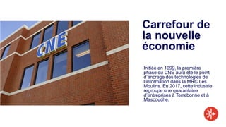 Carrefour de
la nouvelle
économie
Initiée en 1999, la première
phase du CNÉ aura été le point
d’ancrage des technologies de
l’information dans la MRC Les
Moulins. En 2017, cette industrie
regroupe une quarantaine
d’entreprises à Terrebonne et à
Mascouche.
 