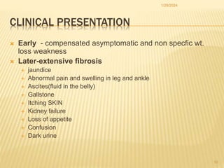 CLINICAL PRESENTATION
 Early - compensated asymptomatic and non specfic wt.
loss weakness
 Later-extensive fibrosis
 jaundice
 Abnormal pain and swelling in leg and ankle
 Ascites(fluid in the belly)
 Gallstone
 Itching SKIN
 Kidney failure
 Loss of appetite
 Confusion
 Dark urine
1/29/2024
10
 