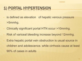 1) PORTAL HYPERTENSION
• is defined as elevation of hepatic venous pressure
>5mmhg.
• Clinically significant portal HTN occur >10mmhg.
• Risk of variceal bleeding increase beyond 12mmhg.
• Extra hepatic portal vein obstruction is usual source in
children and adolescence. while cirrhosis cause at least
90% of cases in adults
1/29/2024
13
 