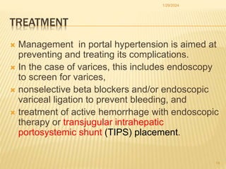 TREATMENT
 Management in portal hypertension is aimed at
preventing and treating its complications.
 In the case of varices, this includes endoscopy
to screen for varices,
 nonselective beta blockers and/or endoscopic
variceal ligation to prevent bleeding, and
 treatment of active hemorrhage with endoscopic
therapy or transjugular intrahepatic
portosystemic shunt (TIPS) placement.
1/29/2024
14
 