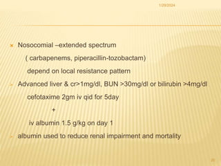  Nosocomial –extended spectrum
( carbapenems, piperacillin-tozobactam)
depend on local resistance pattern
 Advanced liver & cr>1mg/dl, BUN >30mg/dl or bilirubin >4mg/dl
cefotaxime 2gm iv qid for 5day
+
iv albumin 1.5 g/kg on day 1
 albumin used to reduce renal impairment and mortality
1/29/2024
20
 