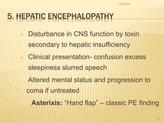 5. HEPATIC ENCEPHALOPATHY
 Disturbance in CNS function by toxin
secondary to hepatic insufficiency
 Clinical presentation- confusion excess
sleepiness slurred speech
Altered mental status and progression to
coma if untreated
Asterixis: “Hand flap” – classic PE finding
1/29/2024
23
 