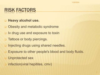 RISK FACTORS
 Heavy alcohol use.
 Obesity and metabolic syndrome
 Iv drug use and exposure to toxin
 Tattoos or body piercings.
 Injecting drugs using shared needles.
 Exposure to other people's blood and body fluids.
 Unprotected sex
 infection(viral hepitites, cmv)
1/29/2024
7
 