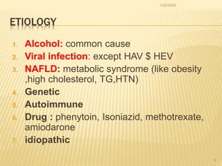 ETIOLOGY
1. Alcohol: common cause
2. Viral infection: except HAV $ HEV
3. NAFLD: metabolic syndrome (like obesity
,high cholesterol, TG,HTN)
4. Genetic
5. Autoimmune
6. Drug : phenytoin, Isoniazid, methotrexate,
amiodarone
7. idiopathic
1/29/2024
8
 