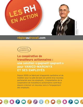 Les rHn
   actio
en




                                                         RobeRt GauvReau
                                                                       Président
 régionautravail.com




 La coopérative de
 travailleurs actionnaires :
 une solution « gagnant-gagnant »
 pour vanico-maronyx
 et ses empLoyés
 Depuis 2005 ce fabricant d’appareils sanitaires et de
 mobilier pour la salle de bain est animé d’un nouveau
 partenariat avec les employés. L’implantation de la
 coopérative de travailleurs actionnaires contribue
 depuis à donner un nouveau sens à l’engagement
 des employés.
 