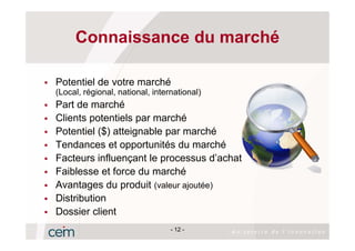 Connaissance du marché

Potentiel de votre marché
(Local, régional, national, international)
Part de marché
Clients potentiels par marché
Potentiel ($) atteignable par marché
Tendances et opportunités du marché
Facteurs influençant le processus d’achat
Faiblesse et force du marché
Avantages du produit (valeur ajoutée)
Distribution
Dossier client
                                 - 12 -
 