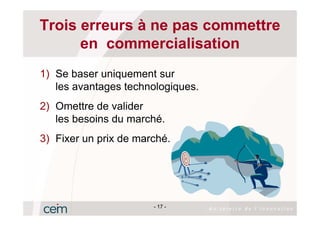 Trois erreurs à ne pas commettre
      en commercialisation
1) Se baser uniquement sur
   les avantages technologiques.
2) Omettre de valider
   les besoins du marché.
3) Fixer un prix de marché.




                       - 17 -
 