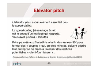 Elevator pitch

L’elevator pitch est un élément essentiel pour
le speed-dating.
Le speed-dating (réseautage éclair)
est le début d’un mariage qui rapporte.
Vous avez jusqu’à 3 minutes !
Principe créé aux États-Unis à la fin des années 90* pour
former des « couples » qui, en trois minutes, doivent décrire
leur entreprise de façon à favoriser des relations
potentielles « client-fournisseur » .
• Réseau des femmes d’affaires du Québec avec la Chambre de commerce de Chambly (CCIBC)


                                           - 21 -
 