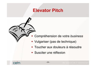 Elevator Pitch




Compréhension de votre business
Vulgariser (pas de technique)
Toucher aux douleurs à résoudre
Susciter une réflexion

        - 24 -
 