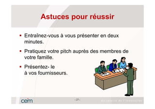 Astuces pour réussir

Entraînez-vous à vous présenter en deux
minutes.
Pratiquez votre pitch auprès des membres de
votre famille.
Présentez- le
à vos fournisseurs.




                      - 27 -
 