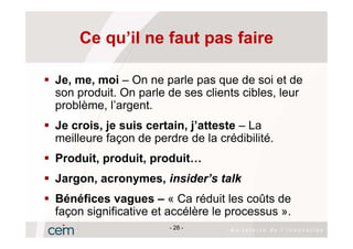 Ce qu’il ne faut pas faire

Je, me, moi – On ne parle pas que de soi et de
son produit. On parle de ses clients cibles, leur
problème, l’argent.
Je crois, je suis certain, j’atteste – La
meilleure façon de perdre de la crédibilité.
Produit, produit, produit…
Jargon, acronymes, insider’s talk
Bénéfices vagues – « Ca réduit les coûts de
façon significative et accélère le processus ».
                       - 28 -
 