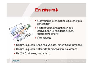 En résumé

                 Convaincre la personne cible de vous
                 rencontrer.
                 Outiller votre contact pour qu’il
                 convainque le décideur ou ses
                 conseillers directs.
                 Être sincère.

Communiquer le sens des valeurs, empathie et urgence.
Communiquer la valeur de la proposition clairement.
De 2 à 3 minutes, maximum.

                       - 29 -
 