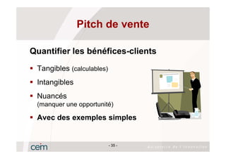 Pitch de vente

Quantifier les bénéfices-clients
 Tangibles (calculables)
 Intangibles
 Nuancés
 (manquer une opportunité)

 Avec des exemples simples


                           - 35 -
 