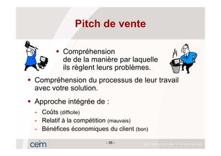Pitch de vente

         Compréhension
         de de la manière par laquelle
         ils règlent leurs problèmes.
Compréhension du processus de leur travail
avec votre solution.
Approche intégrée de :
- Coûts (difficile)
- Relatif à la compétition (mauvais)
- Bénéfices économiques du client (bon)

                        - 36 -
 