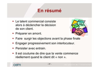 En résumé

Le talent commercial consiste
alors à déclencher la décision
de son client.
Préparer en amont.
Faire surgir les objections avant la phase finale
Engager progressivement son interlocuteur.
Persister avec entrain.
Il est coutume de dire que la vente commence
réellement quand le client dit « non ».

                          - 37 -
 
