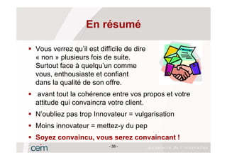 En résumé

Vous verrez qu’il est difficile de dire
« non » plusieurs fois de suite.
Surtout face à quelqu’un comme
vous, enthousiaste et confiant
dans la qualité de son offre.
avant tout la cohérence entre vos propos et votre
attitude qui convaincra votre client.
N’oubliez pas trop Innovateur = vulgarisation
Moins innovateur = mettez-y du pep
Soyez convaincu, vous serez convaincant !
                          - 38 -
 