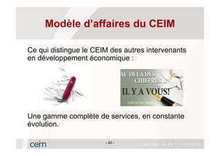 Modèle d’affaires du CEIM

Ce qui distingue le CEIM des autres intervenants
en développement économique :




Une gamme complète de services, en constante
évolution.

                       - 40 -
 