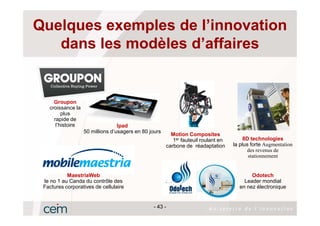 Quelques exemples de l’innovation
   dans les modèles d’affaires


     Groupon
   croissance la
         plus
     rapide de
      l’histoire                  Ipad
                   50 millions d’usagers en 80 jours
                                                         Motion Composites
                                                          1er fauteuil roulant en        8D technologies
                                                       carbone de réadaptation      la plus forte Augmentation
                                                                                          des revenus de
                                                            -90%                           stationnement


           MaestriaWeb                                                                     Odotech
 le no 1 au Canda du contrôle des                                                       Leader mondial
 Factures corporatives de cellulaire                                                  en nez électronique


                                                - 43 -
 