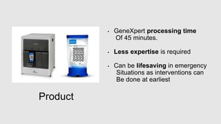 Product
• GeneXpert processing time
Of 45 minutes.
• Less expertise is required
• Can be lifesaving in emergency
Situations as interventions can
Be done at earliest
 