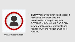 ∙ BEHAVIOR: Symptomatic and exposed
individuals and those who are
interested in knowing if they have
COVID-19 or infected with SARS COV
2, who want accurate, immediate and
fast RT -PCR and Antigen Swab Test
Results.
PRIMARY TARGET MARKET
 