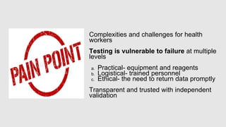 Complexities and challenges for health
workers
Testing is vulnerable to failure at multiple
levels
a. Practical- equipment and reagents
b. Logistical- trained personnel
c. Ethical- the need to return data promptly
Transparent and trusted with independent
validation
 