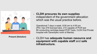 Present (Solution)
• CLDH procures its own supplies
independent of the government allocation
which was the usual practice before.
Operational 7 days a week, 8:00 am to 4:00 pm
(Phil. has 278 licensed labs, 210 capable of PCR test
68 conducting cartridge-based PCR Tests, CLDH first Private
hospital with GeneXpert north of Manila)
• CLDH has adequate human resource and
equipment with capable staff and safe
infrastructure.
 